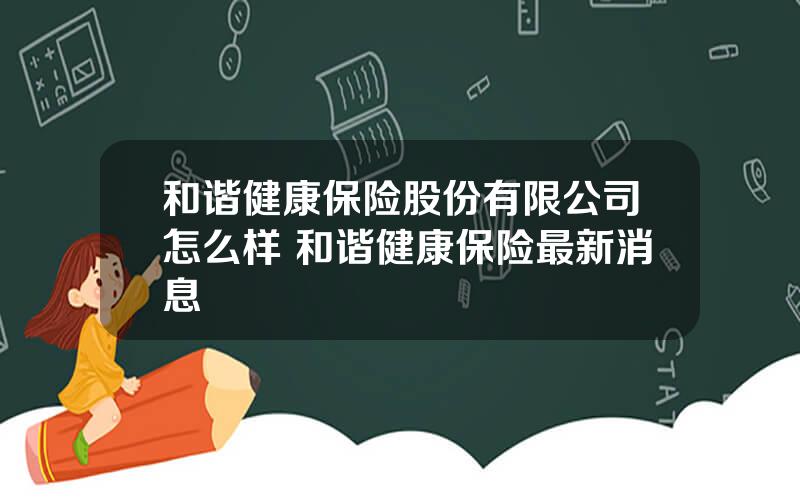 和谐健康保险股份有限公司怎么样 和谐健康保险最新消息